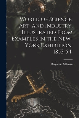 World of Science, Art, and Industry, Illustrated From Examples in the New-York Exhibition, 1853-54. by Silliman, Benjamin 1816-1885