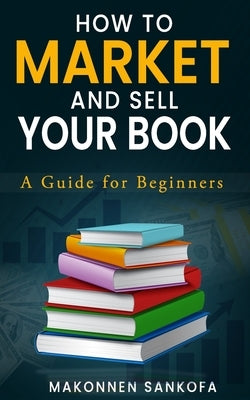 How to Market and Sell Your Book: A Guide for Beginners by Sankofa, Makonnen