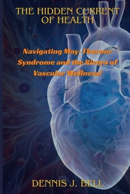 The Hidden Current Of Health: Navigating May-Thurner Syndrome and the Rivers of Vascular Wellness! by J. Bell, Dennis
