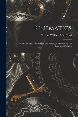 Kinematics: A Treatise on the Modification of Motion, as Affected by the Forms and Modes by William Mac Cord, Charles