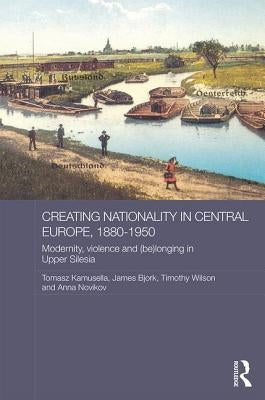 Creating Nationality in Central Europe, 1880-1950: Modernity, Violence and (Be) Longing in Upper Silesia by Kamusella, Tomasz