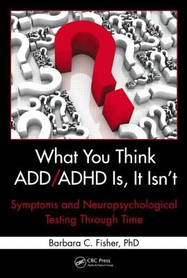 What You Think ADD/ADHD Is, It Isn't: Symptoms and Neuropsychological Testing Through Time by Fisher, Barbara C.
