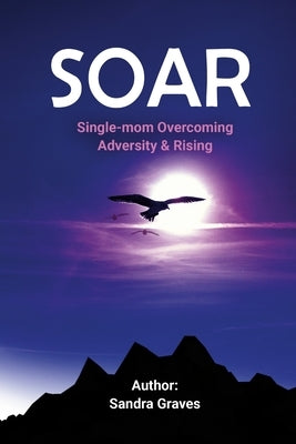 Soar: Single-mom Overcoming Adversity & Rising by Graves, Sandra