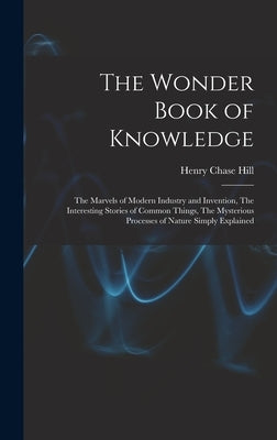 The Wonder Book of Knowledge: The Marvels of Modern Industry and Invention, The Interesting Stories of Common Things, The Mysterious Processes of Na by Hill, Henry Chase