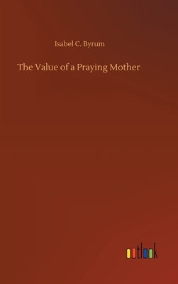 The Value of a Praying Mother by Byrum, Isabel C.