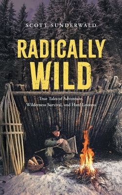 Radically Wild: True Tales of Adventure, Wilderness Survival, and Hard Lessons by Sunderwald, Scott