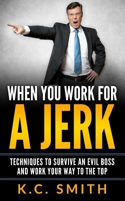 When You Work For A Jerk: Techniques To Survive An Evil Boss And Work Your Way To The Top by Smith, K. C.
