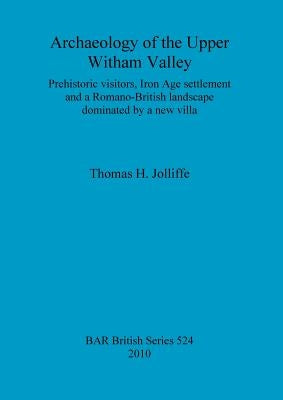 Archaeology of the Upper Witham Valley: Prehistoric visitors, Iron Age settlement and a Romano-British landscape dominated by a new villa by Jolliffe, Thomas H.