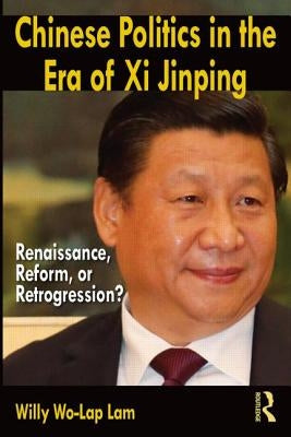 Chinese Politics in the Era of XI Jinping: Renaissance, Reform, or Retrogression? by Lam, Willy Wo-Lap