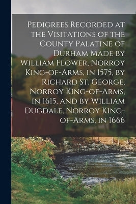 Pedigrees Recorded at the Visitations of the County Palatine of Durham Made by William Flower, Norroy King-of-arms, in 1575, by Richard St. George, No by Anonymous