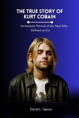 The True Story of Kurt Cobain: An Intimate Portrait of the Man Who Defined an Era by L. Spears, David