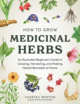 How to Grow Medicinal Herbs: An Illustrated Beginner's Guide to Growing, Harvesting, and Making Herbal Remedies at Home by Minton, Vanessa