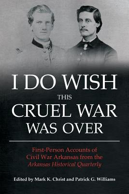 I Do Wish This Cruel War Was Over: First-Person Accounts of Civil War Arkansas from the Arkansas Historical Quarterly by Christ, Mark K.