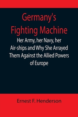 Germany's Fighting Machine; Her Army, her Navy, her Air-ships and Why She Arrayed Them Against the Allied Powers of Europe by F. Henderson, Ernest
