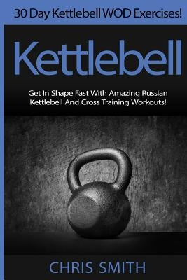 Kettlebell - Chris Smith: 30 Day Kettlebell WOD Exercises! Get In Shape Fast With Amazing Russian Kettlebell And Cross Training Workouts! by Smith, Chris