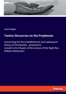 Twelve Discourses on the Prophecies: concerning the first establishment and subsequent history of Christianity - preached in Lincoln's-Inn-Chapel, at by Bagot, Lewis
