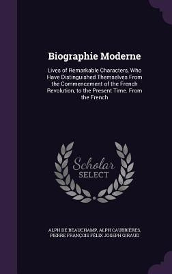 Biographie Moderne: Lives of Remarkable Characters, Who Have Distinguished Themselves From the Commencement of the French Revolution, to t by De Beauchamp, Alph