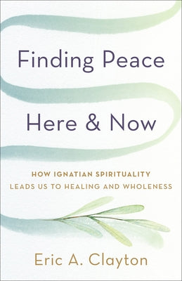 Finding Peace Here and Now: How Ignatian Spirituality Leads Us to Healing and Wholeness by Clayton, Eric A.