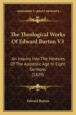 The Theological Works Of Edward Burton V3: An Inquiry Into The Heresies Of The Apostolic Age In Eight Sermons (1829) by Burton, Edward