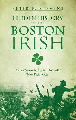 Hidden History of the Boston Irish: Little-Known Stories from Ireland's Next Parish Over by Stevens, Peter F.