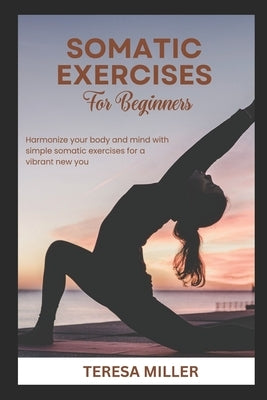 Somatic Exercises for Beginners: Harmonize your body and mind with simple somatic exercises for a vibrant new you by Miller, Teresa