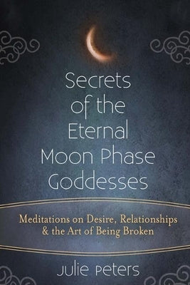 Secrets of the Eternal Moon Phase Goddesses: Meditations on Desire, Relationships and the Art of Being Broken by Peters, Julie