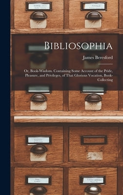 Bibliosophia: Or, Book-Wisdom. Containing Some Account of the Pride, Pleasure, and Privileges, of That Glorious Vocation, Book-Collecting by Beresford, James