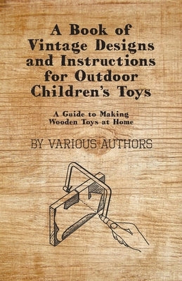 A Book of Vintage Designs and Instructions for Outdoor Children's Toys - A Guide to Making Wooden Toys at Home by Various