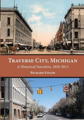 Traverse City, Michigan: A Historical Narrative, 1850 - 2013 by Fidler, Richard