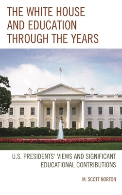 The White House and Education Through the Years: U.S. Presidents' Views and Significant Educational Contributions by Norton, M. Scott