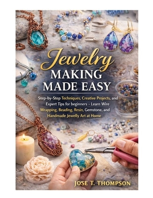 Jewelry Making Made Easy: Step-by-Step Techniques, Creative Projects, and Expert Tips for Beginners - Learn Wire Wrapping, Beading, Resin, Gemstone, a by T. Thompson, Jose