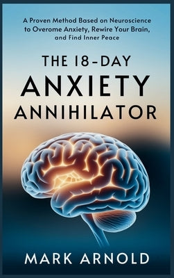 The 18-Day Anxiety Annihilator: A Proven Method Based on Neuroscience to Overcome Anxiety, Rewire Your Brain, and Find Inner Peace by Arnold, Mark