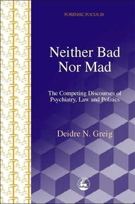 Neither Bad Nor Mad: The Competing Discourses of Psychiatry, Law and Politics by Greig, Deidre