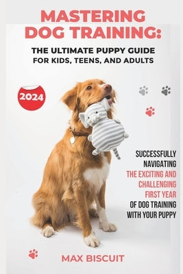NEW 2024 - Mastering Dog Training: The Ultimate Puppy Guide for Kids, Teens, and Adults: Successfully Navigating the Exciting and Challenging First Ye by Biscuit, Max