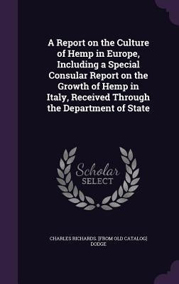 A Report on the Culture of Hemp in Europe, Including a Special Consular Report on the Growth of Hemp in Italy, Received Through the Department of Stat by Dodge, Charles Richards