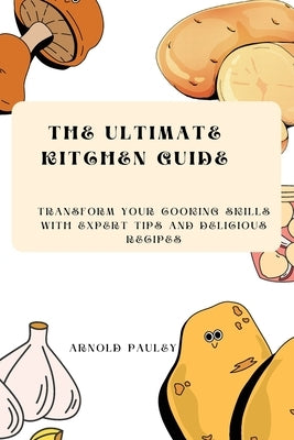 The Ultimate Kitchen Guide: Transform Your Cooking Skills with Expert Tips and Delicious Recipes by Pauley, Arnold