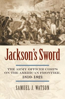Jackson's Sword: The Army Officer Corps on the American Frontier, 1810-1821 by Watson, Samuel J.