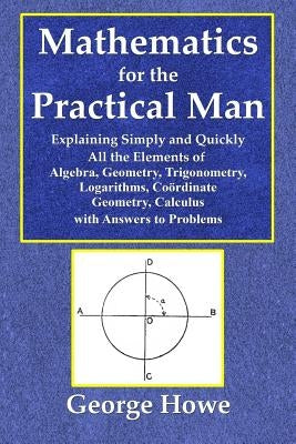 Mathematics for the Practical Man - Explaining Simply and Quickly All the Elements of Algebra, Geometry, Trigonometry, Logarithms, Coo&#776;rdinate Ge by Howe, George