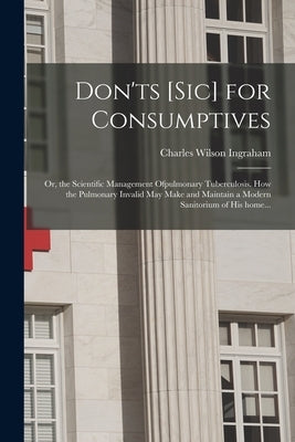 Don'ts [sic] for Consumptives: or, the Scientific Management Ofpulmonary Tuberculosis. How the Pulmonary Invalid May Make and Maintain a Modern Sanit by Ingraham, Charles Wilson
