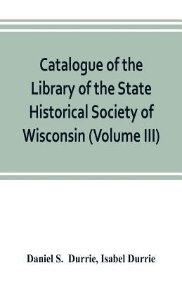Catalogue of the Library of the State Historical Society of Wisconsin (Volume III) by S, Daniel