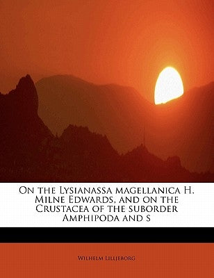 On the Lysianassa Magellanica H. Milne Edwards, and on the Crustacea of the Suborder Amphipoda and S by Lilljeborg, Wilhelm