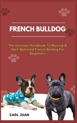 French Bulldog: The Ultimate Handbook To Raising A Well-Behaved French Bulldog For Beginners by Juan, Carl