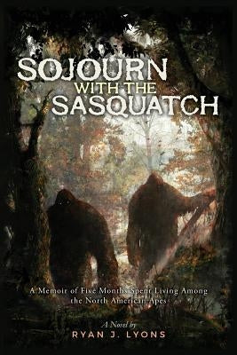 Sojourn with the Sasquatch: A Memoir of Five Months Spent Living Among the North American Apes by Lyons, Ryan J.