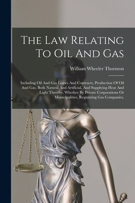 The Law Relating To Oil And Gas: Including Oil And Gas Leases And Contracts, Production Of Oil And Gas, Both Natural And Artificial, And Supplying Hea by Thornton, William Wheeler