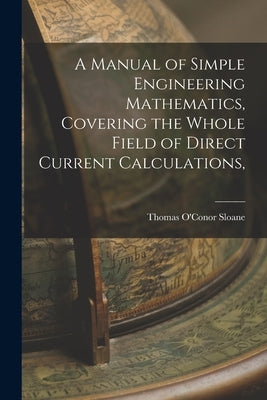 A Manual of Simple Engineering Mathematics, Covering the Whole Field of Direct Current Calculations, by Sloane, Thomas O'Conor