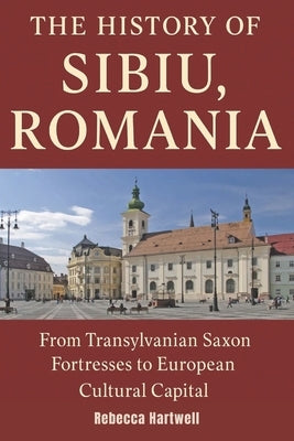 The History of Sibiu, Romania: From Transylvanian Saxon Fortresses to European Cultural Capital - Craft, Conflict, and Revival in Romania's Medieval J by Hartwell, Rebecca
