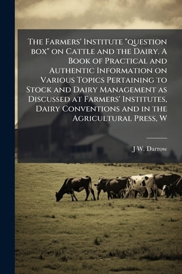 The Farmers' Institute "question box" on Cattle and the Dairy. A Book of Practical and Authentic Information on Various Topics Pertaining to Stock and by Darrow, J. W. B. 1855