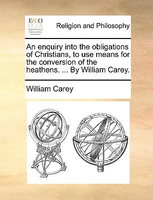 An Enquiry Into the Obligations of Christians, to Use Means for the Conversion of the Heathens. ... by William Carey. by Carey, William