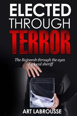 Elected Through Terror: The Rajneesh through the eyes of a local sheriff by Labrousse, Art