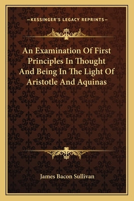 An Examination Of First Principles In Thought And Being In The Light Of Aristotle And Aquinas by Sullivan, James Bacon
